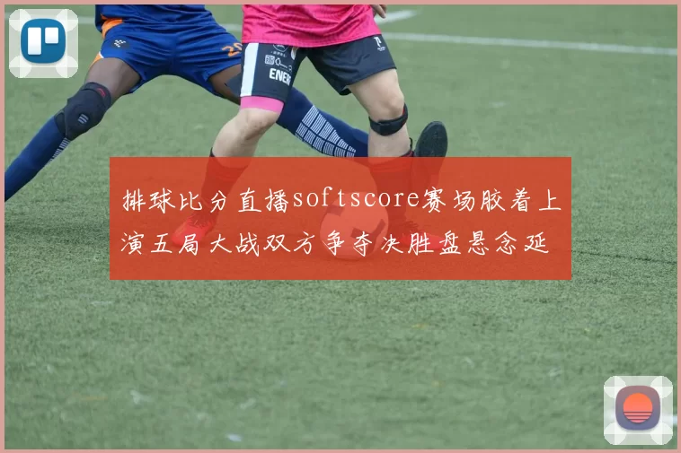 排球比分直播softscore赛场胶着上演五局大战双方争夺决胜盘悬念延续