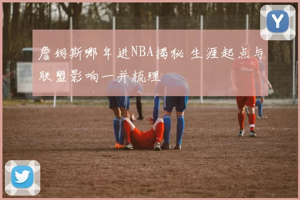 詹姆斯哪年进NBA揭秘 生涯起点与联盟影响一并梳理