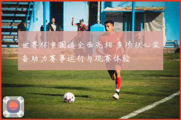 世界杯中国造全面亮相 多项核心装备助力赛事运行与观赛体验