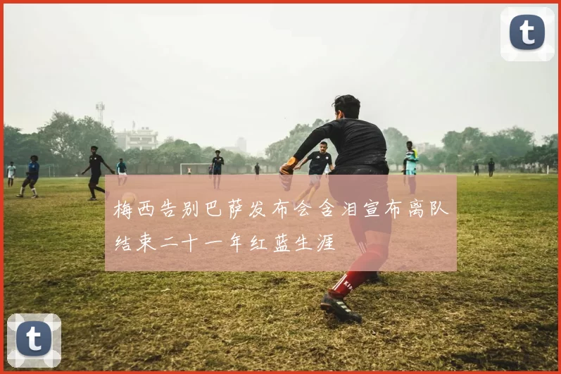 梅西告别巴萨发布会含泪宣布离队结束二十一年红蓝生涯