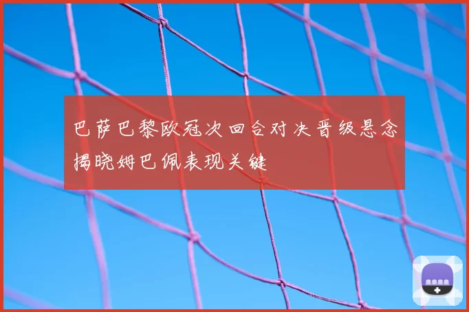 巴萨巴黎欧冠次回合对决晋级悬念揭晓姆巴佩表现关键