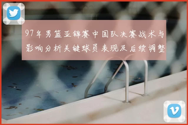 97年男篮亚锦赛中国队决赛战术与影响分析关键球员表现及后续调整