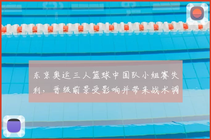 东京奥运三人篮球中国队小组赛失利，晋级前景受影响并带来战术调整看点