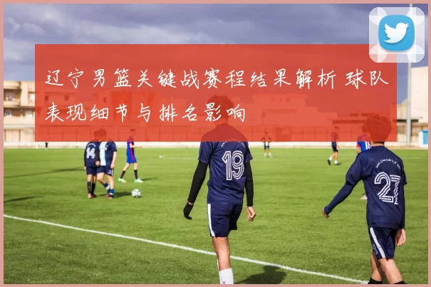 辽宁男篮关键战赛程结果解析 球队表现细节与排名影响