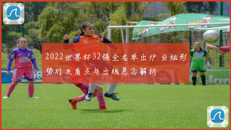 2022世界杯32强全名单出炉 分组形势对决看点与出线悬念解析
