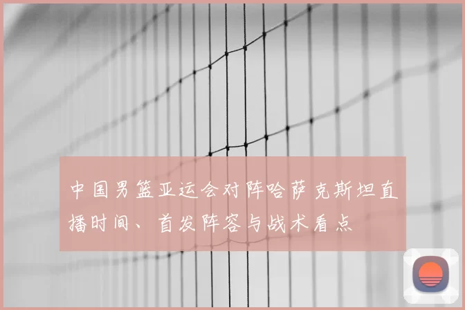 中国男篮亚运会对阵哈萨克斯坦直播时间、首发阵容与战术看点
