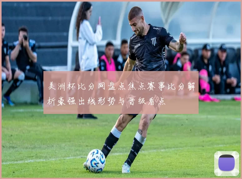 美洲杯比分网盘点焦点赛事比分解析豪强出线形势与晋级看点