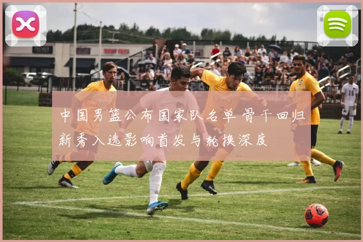 中国男篮公布国家队名单 骨干回归新秀入选影响首发与轮换深度