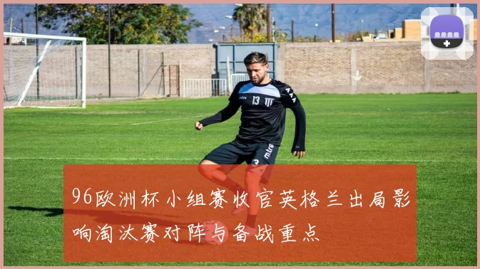 96欧洲杯小组赛收官英格兰出局影响淘汰赛对阵与备战重点