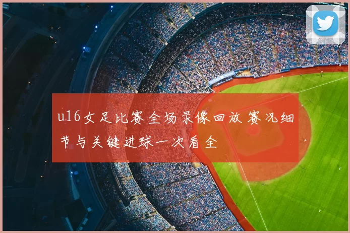 u16女足比赛全场录像回放 赛况细节与关键进球一次看全