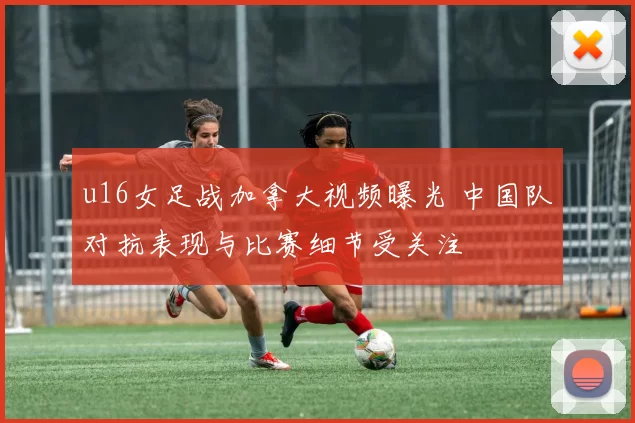 u16女足战加拿大视频曝光 中国队对抗表现与比赛细节受关注
