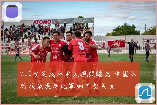 u16女足战加拿大视频曝光 中国队对抗表现与比赛细节受关注