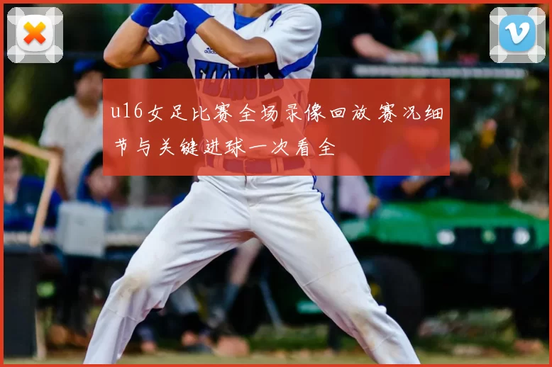 u16女足比赛全场录像回放 赛况细节与关键进球一次看全