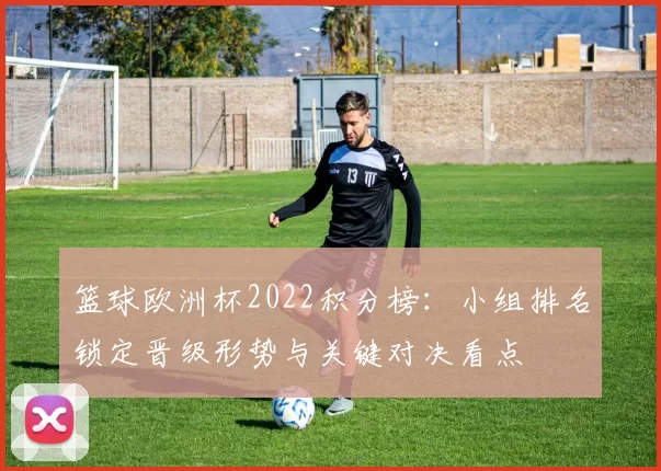 篮球欧洲杯2022积分榜：小组排名锁定晋级形势与关键对决看点