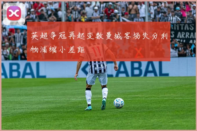 英超争冠再起变数曼城客场失分利物浦缩小差距
