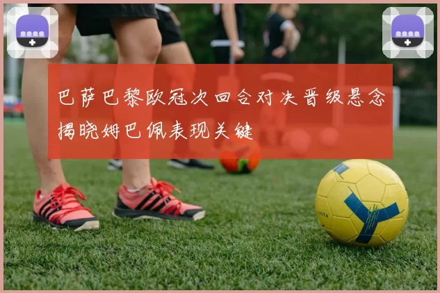 巴萨巴黎欧冠次回合对决晋级悬念揭晓姆巴佩表现关键