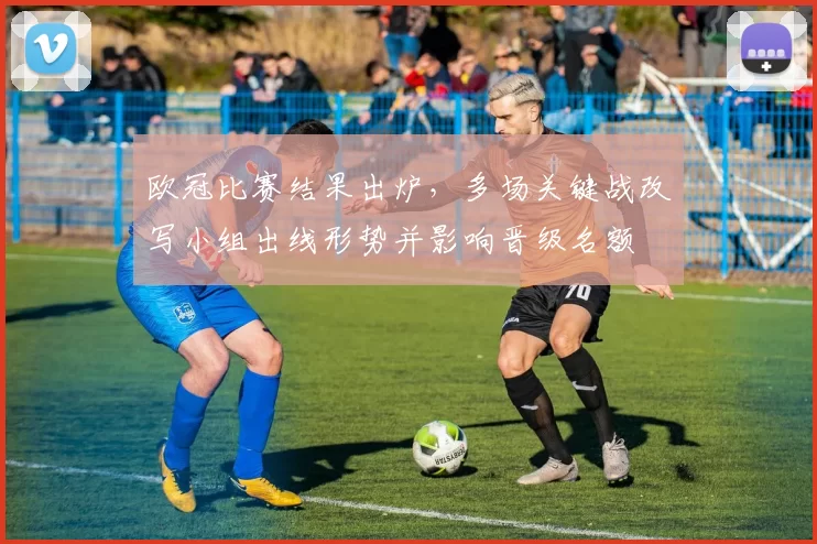 欧冠比赛结果出炉，多场关键战改写小组出线形势并影响晋级名额