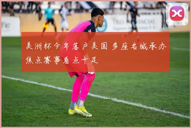 美洲杯今年落户美国 多座名城承办焦点赛事看点十足