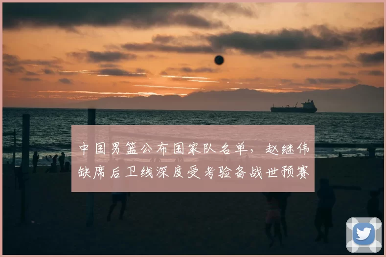 中国男篮公布国家队名单，赵继伟缺席后卫线深度受考验备战世预赛