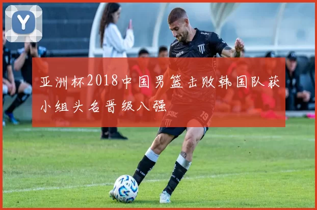 亚洲杯2018中国男篮击败韩国队获小组头名晋级八强