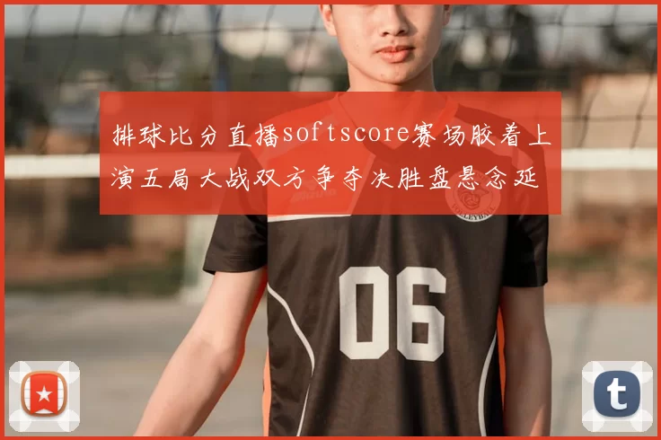 排球比分直播softscore赛场胶着上演五局大战双方争夺决胜盘悬念延续