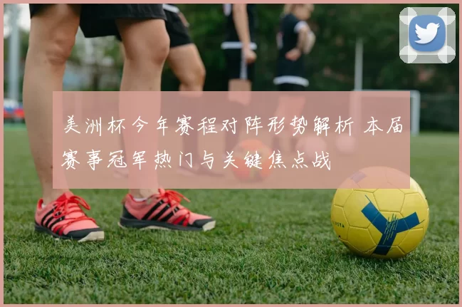 美洲杯今年赛程对阵形势解析 本届赛事冠军热门与关键焦点战